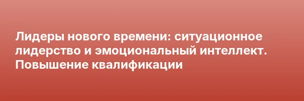 Лидеры нового времени: ситуационное лидерство и эмоциональный интеллект. Повышение квалификации