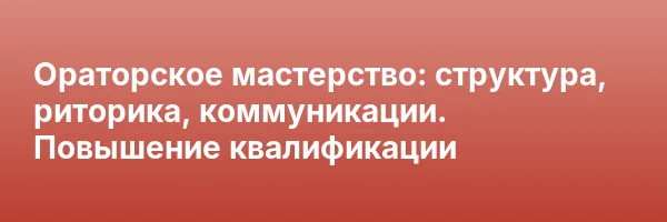 Ораторское мастерство: структура, риторика, коммуникации. Повышение квалификации