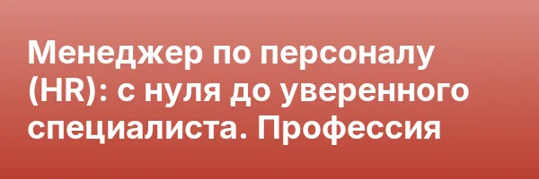 Менеджер по персоналу (HR): с нуля до уверенного специалиста. Профессия