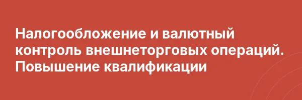 Налогообложение и валютный контроль внешнеторговых операций. Повышение квалификации