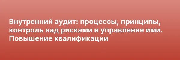 Внутренний аудит: процессы, принципы, контроль над рисками и управление ими. Повышение квалификации