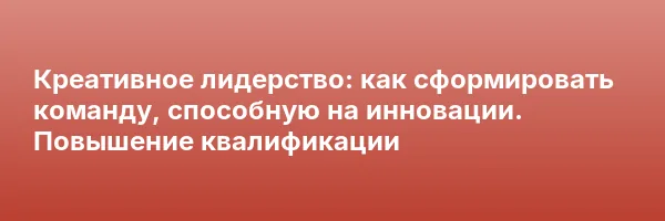 Креативное лидерство: как сформировать команду, способную на инновации. Повышение квалификации