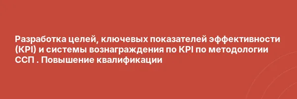 Разработка целей,  ключевых показателей эффективности (КPI) и системы вознаграждения по КPI по методологии ССП . Повышение квалификации