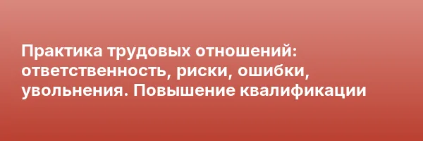 Практика трудовых отношений: ответственность, риски, ошибки, увольнения. Повышение квалификации