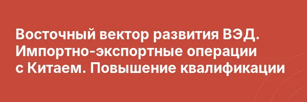 Восточный вектор развития ВЭД. Импортно-экспортные операции с Китаем. Повышение квалификации