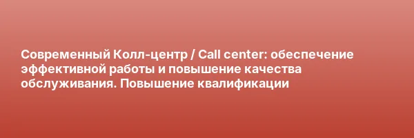 Современный Колл-центр / Call center: обеспечение эффективной работы и повышение качества обслуживания. Повышение квалификации