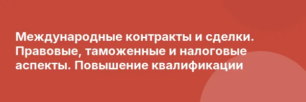 Международные контракты и сделки. Правовые, таможенные и налоговые аспекты. Повышение квалификации