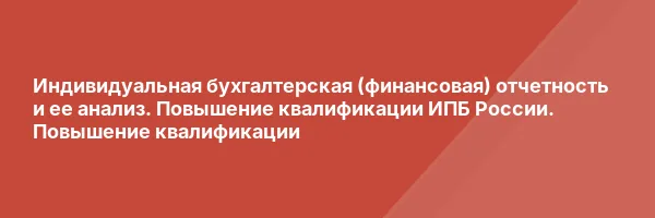 Индивидуальная бухгалтерская (финансовая) отчетность и ее анализ. Повышение квалификации ИПБ России. Повышение квалификации
