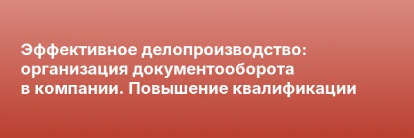Эффективное делопроизводство: организация документооборота в компании. Повышение квалификации