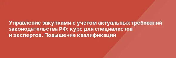 Управление закупками с учетом актуальных требований законодательства РФ: курс для специалистов и экспертов. Повышение квалификации
