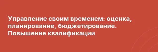 Управление своим временем: оценка, планирование, бюджетирование. Повышение квалификации