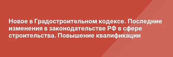 Новое в Градостроительном кодексе. Последние изменения в законодательстве РФ в сфере строительства. Повышение квалификации