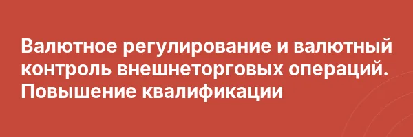 Валютное регулирование и валютный контроль внешнеторговых операций. Повышение квалификации