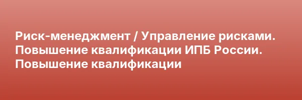 Риск-менеджмент / Управление рисками. Повышение квалификации ИПБ России. Повышение квалификации
