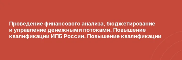 Проведение финансового анализа, бюджетирование и управление денежными потоками. Повышение квалификации ИПБ России. Повышение квалификации