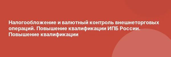 Налогообложение и валютный контроль внешнеторговых операций. Повышение квалификации ИПБ России. Повышение квалификации