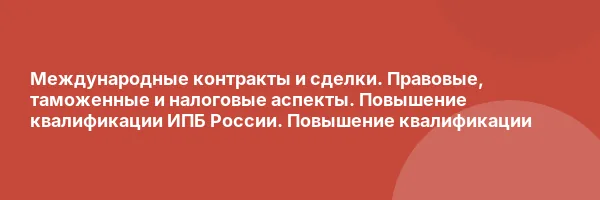 Международные контракты и сделки. Правовые, таможенные и налоговые аспекты. Повышение квалификации ИПБ России. Повышение квалификации