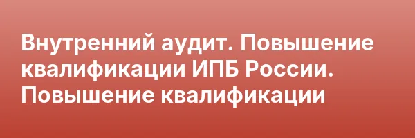 Внутренний аудит. Повышение квалификации ИПБ России. Повышение квалификации