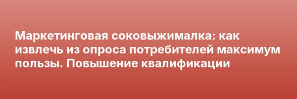 Маркетинговая соковыжималка: как извлечь из опроса потребителей максимум пользы. Повышение квалификации