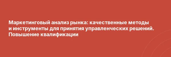 Маркетинговый анализ рынка: качественные методы и инструменты для принятия управленческих решений. Повышение квалификации