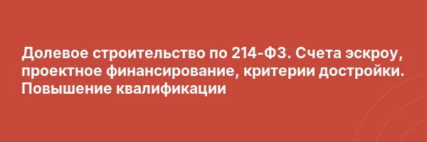 Долевое строительство по 214-ФЗ. Счета эскроу, проектное финансирование, критерии достройки. Повышение квалификации