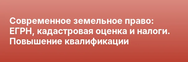 Современное земельное право: ЕГРН, кадастровая оценка и налоги. Повышение квалификации