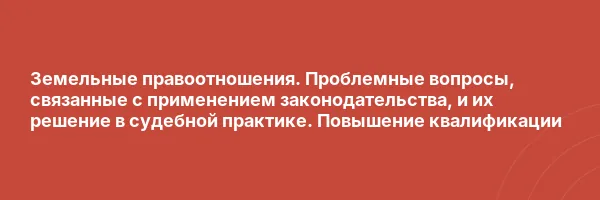 Земельные правоотношения. Проблемные вопросы, связанные с применением законодательства, и их решение в судебной практике. Повышение квалификации