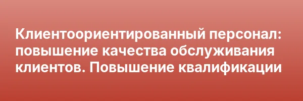 Клиентоориентированный персонал: повышение качества обслуживания клиентов. Повышение квалификации