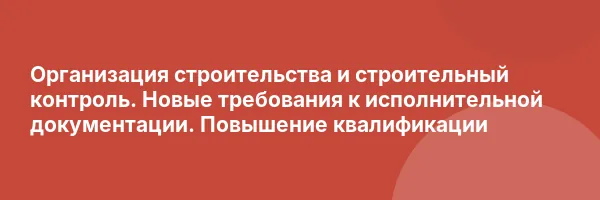 Организация строительства и строительный контроль. Новые требования к исполнительной документации. Повышение квалификации