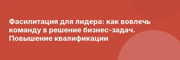 Фасилитация для лидера: как вовлечь команду в решение бизнес-задач. Повышение квалификации