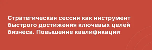 Стратегическая сессия как инструмент быстрого достижения ключевых целей бизнеса. Повышение квалификации