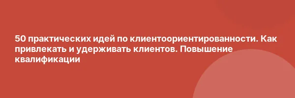50 практических идей по клиентоориентированности. Как привлекать и удерживать клиентов. Повышение квалификации