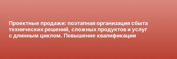 Проектные продажи: поэтапная организация сбыта технических решений, сложных продуктов и услуг с длинным циклом. Повышение квалификации