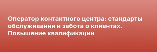 Оператор контактного центра: стандарты обслуживания и забота о клиентах. Повышение квалификации