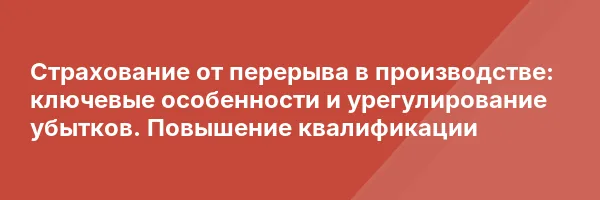 Страхование от перерыва в производстве: ключевые особенности и урегулирование убытков. Повышение квалификации