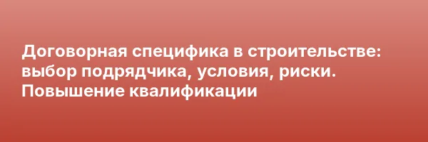 Договорная специфика в строительстве: выбор подрядчика, условия, риски. Повышение квалификации
