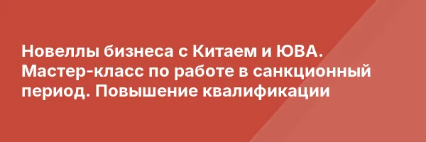 Новеллы бизнеса с Китаем и ЮВА. Мастер-класс по работе в санкционный период. Повышение квалификации