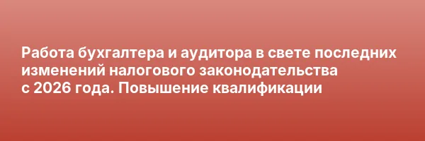 Работа бухгалтера и аудитора в свете последних изменений налогового законодательства с 2026 года. Повышение квалификации
