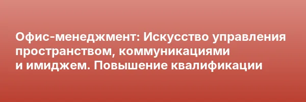 Офис-менеджмент: Искусство управления пространством, коммуникациями и имиджем. Повышение квалификации