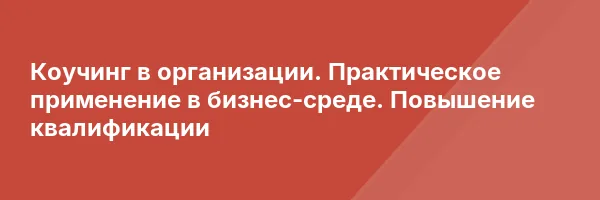 Коучинг в организации. Практическое применение в бизнес-среде. Повышение квалификации