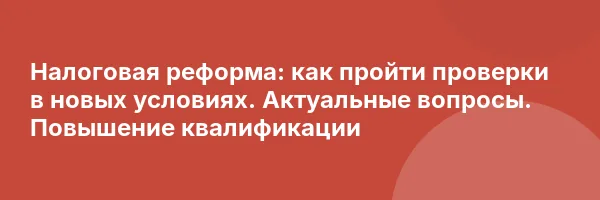 Налоговая реформа: как пройти проверки в новых условиях. Актуальные вопросы. Повышение квалификации