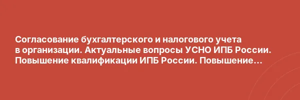 Согласование бухгалтерского и налогового учета в организации. Актуальные вопросы УСНО ИПБ России. Повышение квалификации ИПБ России. Повышение квалификации