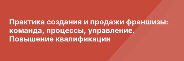 Практика создания и продажи франшизы: команда, процессы, управление. Повышение квалификации