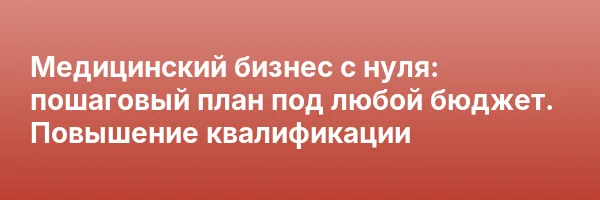 Медицинский бизнес с нуля: пошаговый план под любой бюджет. Повышение квалификации