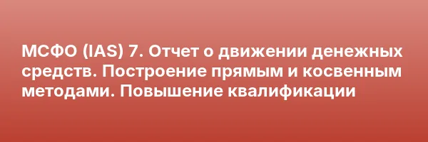 МСФО (IAS) 7. Отчет о движении денежных средств. Построение прямым и косвенным методами. Повышение квалификации
