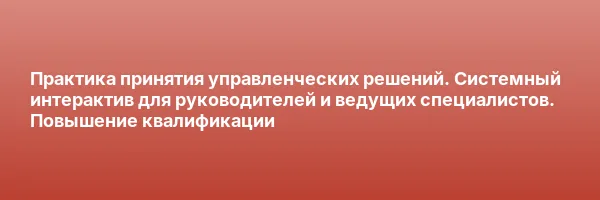 Практика принятия управленческих решений. Системный интерактив для руководителей и ведущих специалистов. Повышение квалификации