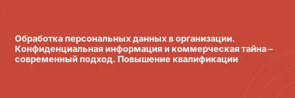 Обработка персональных данных в организации. Конфиденциальная информация и коммерческая тайна – современный подход. Повышение квалификации