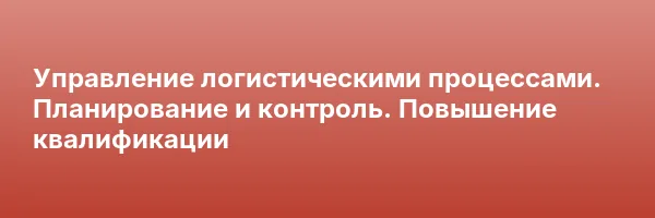 Управление логистическими процессами. Планирование и контроль. Повышение квалификации