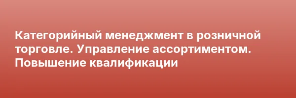 Категорийный менеджмент в розничной торговле. Управление ассортиментом. Повышение квалификации