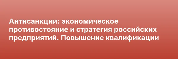 Антисанкции: экономическое противостояние и стратегия российских предприятий. Повышение квалификации